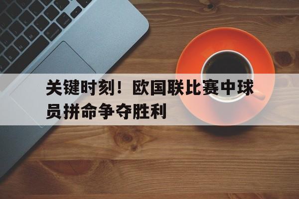 杏彩体育中国官网-关键时刻！欧国联比赛中球员拼命争夺胜利